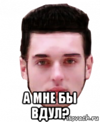  а мне бы вдул?