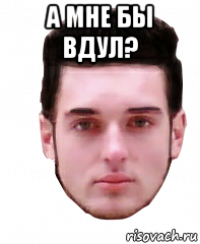 а мне бы вдул? 