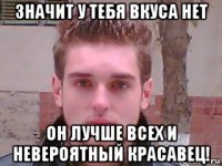 значит у тебя вкуса нет он лучше всех и невероятный красавец!