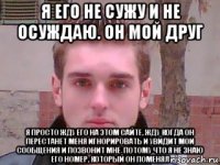 я его не сужу и не осуждаю. он мой друг я просто жду его на этом сайте, жду когда он перестанет меня игнорировать и увидит мои сообщения и позвонит мне, потому что я не знаю его номер, который он поменял
