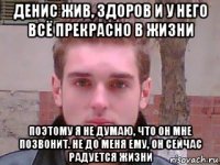 денис жив, здоров и у него всё прекрасно в жизни поэтому я не думаю, что он мне позвонит. не до меня ему, он сейчас радуется жизни