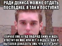 ради дениса можно отдать последнее. я так и поступил сейчас уже 4 год подряд сижу и жду, ответит он мне или нет. а ведь 4 года я пытался доказать ему, что я его друг!