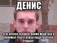 денис я не плохой человек, пойми меня, как я понимал тебя и давай общаться как раньше!