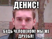 денис! будь человеком! мы же друзья!