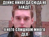 денис никогда сюда не зайдёт у него слишком много дел