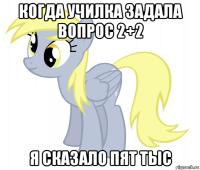 когда училка задала вопрос 2+2 я сказало пят тыс