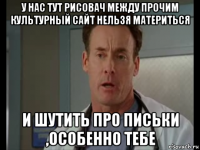 у нас тут рисовач между прочим культурный сайт нельзя материться и шутить про письки ,особенно тебе