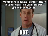 рисовач у нас вообще-то вам тут место смешное мы тут людей не травим а дарим всем радость. вот.