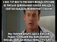 у нас тут место рисовач между прочим не писька шмонькина какая-нибудь а святая обидель майнкрафта нахуй мы тварим добро здесь и несём радость людям мы вам никакие нибудь камеди клабы квны тута блять