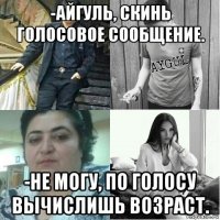 -айгуль, скинь голосовое сообщение. -не могу, по голосу вычислишь возраст.