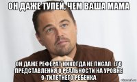 он даже тупей, чем ваша мама он даже реферат никогда не писал. его представления о реальности на уровне 9-тилетнего ребёнка