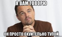я вам говорю он просто охуительно тупой