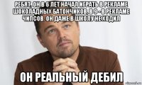 ребят, он в 6 лет начал играть в рекламе шоколадных батончиков, в 9 - в рекламе чипсов. он даже в школу не ходил он реальный дебил