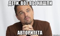 дети, вот вы нашли авторитета