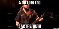 а потом его застрелили