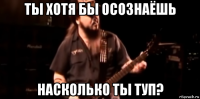ты хотя бы осознаёшь насколько ты туп?
