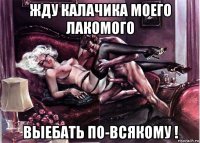 жду калачика моего лакомого выебать по-всякому !