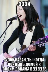 эээй тупой баран, ты когда пойдёшь домой к своим овцам? бееееееее