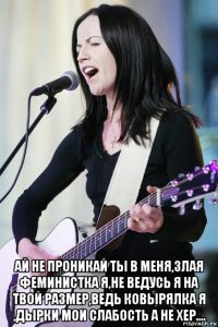  ай не проникай ты в меня,злая феминистка я,не ведусь я на твой размер,ведь ковырялка я ,дырки мои слабость а не хер....