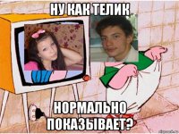 ну как телик нормально показывает?