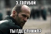 э, голубой ты где служил?
