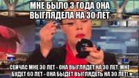 мне было 3 года она выглядела на 30 лет сейчас мне 30 лет - она выглядет на 30 лет. мне будет 60 лет - она быдет выглядеть на 30 лет!