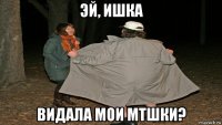 эй, ишка видала мои мтшки?