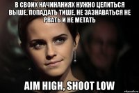 в своих начинаниях нужно целиться выше, попадать тише, не зазнаваться не рвать и не метать aim high, shoot low