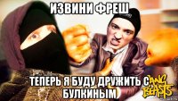 извини фреш теперь я буду дружить с булкиным