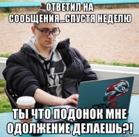 ответил на сообщения...спустя неделю ты что подонок мне одолжение делаешь?!