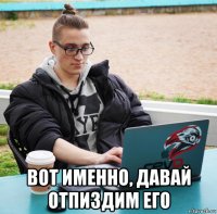  вот именно, давай отпиздим его