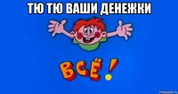 тю тю ваши денежки 