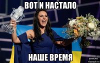 вот и настало наше время