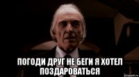  погоди друг не беги я хотел поздароваться