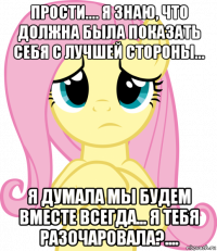 прости.... я знаю, что должна была показать себя с лучшей стороны... я думала мы будем вместе всегда... я тебя разочаровала?....