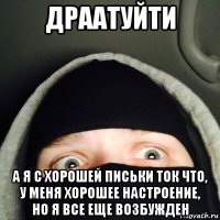 драатуйти а я с хорошей письки ток что, у меня хорошее настроение, но я все еще возбужден
