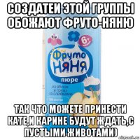 создатеи этой группы обожают фруто-няню так что можете принести кате,и карине будут ждать,с пустыми животами)