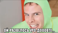 ой, развелось уро-дооов!))...