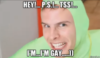 hey!... p.s.!... tss!... i'm...i'm gay.....))