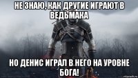 не знаю, как другие играют в ведьмака но денис играл в него на уровне бога!