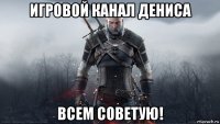 игровой канал дениса всем советую!
