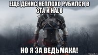 еще денис неплохо рубился в gta и halo но я за ведьмака!