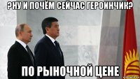 ?ну и почём сейчас героинчик? по рыночной цене