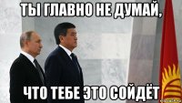 ты главно не думай, что тебе это сойдёт