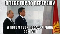 я тебе горло перережу а потом твои посадки мака сожгу)))