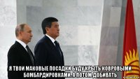  я твои маковые посадки буду крыть ковровыми бомбардировками. а потом добивать
