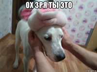 ох зря ты это 
