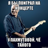 я бы поиграл на концерте у пахмутовой. чё такого