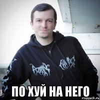  по хуй на него