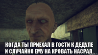  когда ты приехал в гости к дедуле и случайно ему на кровать насрал.